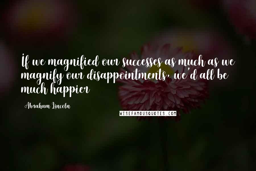 Abraham Lincoln Quotes: If we magnified our successes as much as we magnify our disappointments, we'd all be much happier