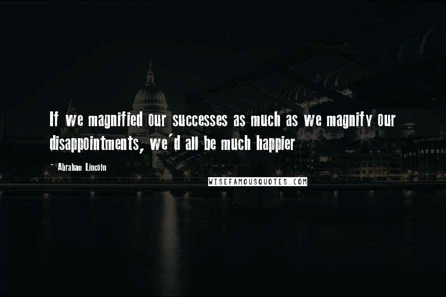 Abraham Lincoln Quotes: If we magnified our successes as much as we magnify our disappointments, we'd all be much happier