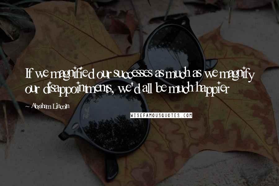 Abraham Lincoln Quotes: If we magnified our successes as much as we magnify our disappointments, we'd all be much happier