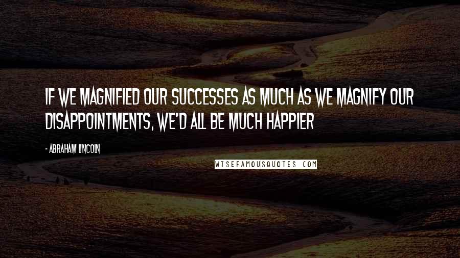 Abraham Lincoln Quotes: If we magnified our successes as much as we magnify our disappointments, we'd all be much happier