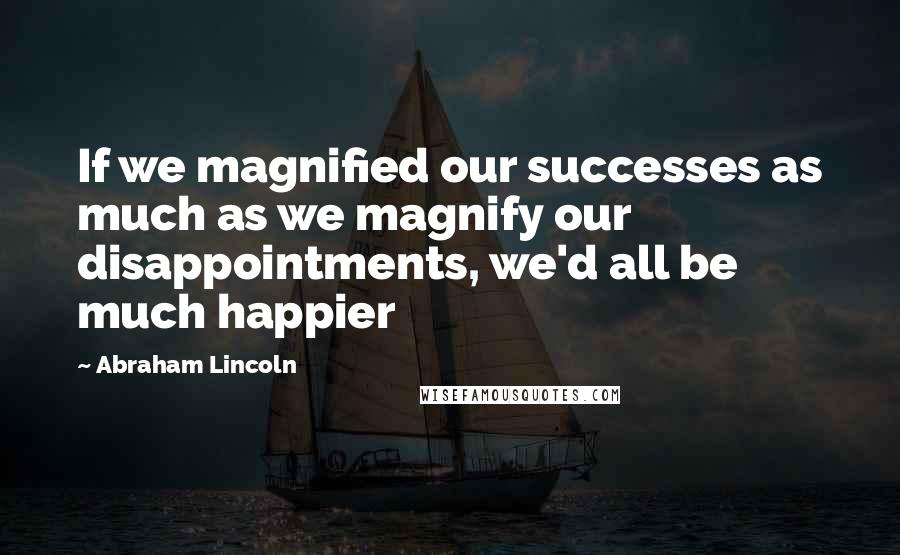 Abraham Lincoln Quotes: If we magnified our successes as much as we magnify our disappointments, we'd all be much happier