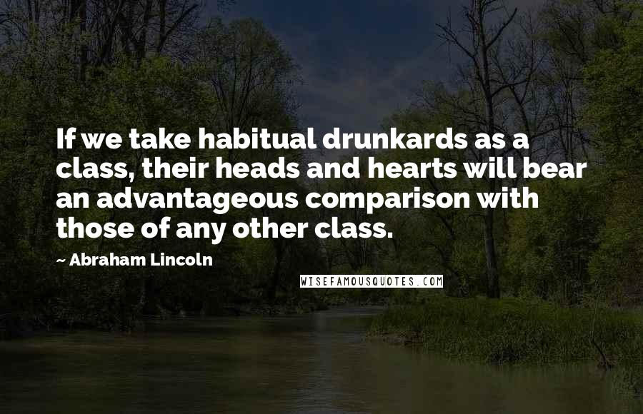 Abraham Lincoln Quotes: If we take habitual drunkards as a class, their heads and hearts will bear an advantageous comparison with those of any other class.