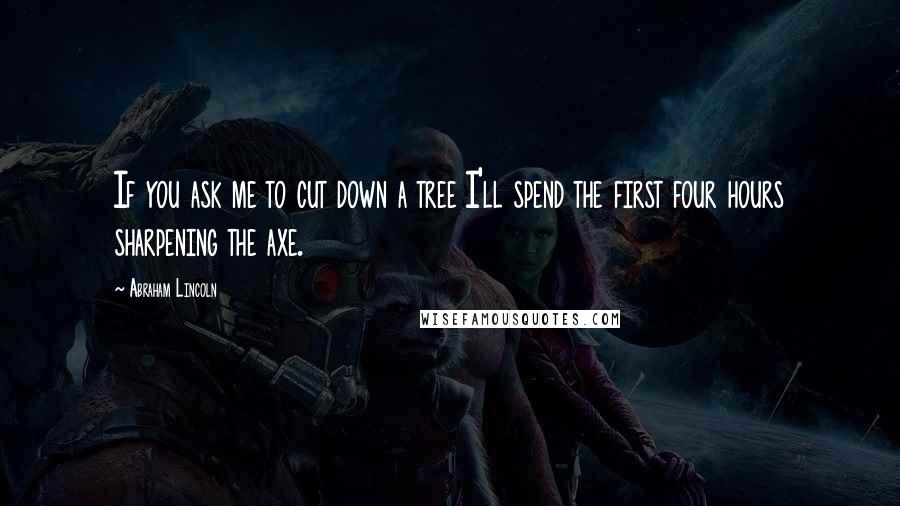 Abraham Lincoln Quotes: If you ask me to cut down a tree I'll spend the first four hours sharpening the axe.