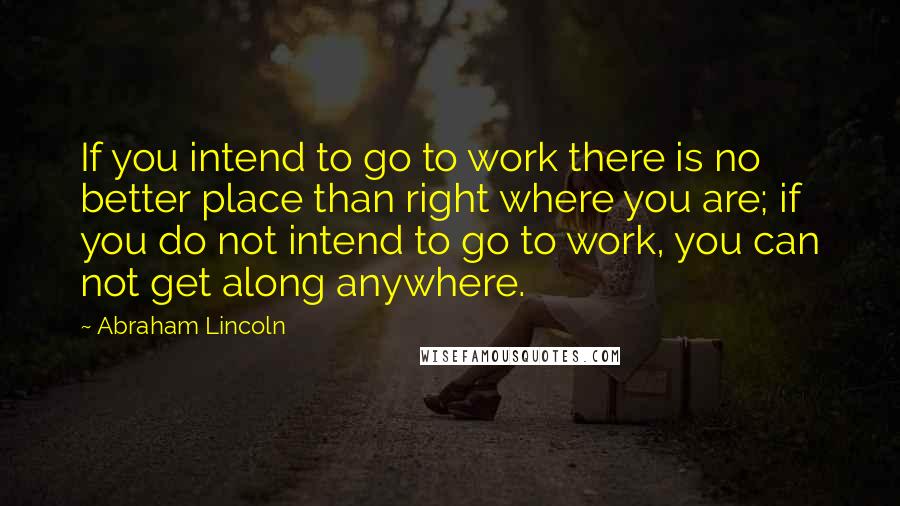 Abraham Lincoln Quotes: If you intend to go to work there is no better place than right where you are; if you do not intend to go to work, you can not get along anywhere.