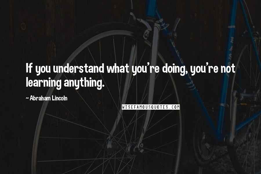 Abraham Lincoln Quotes: If you understand what you're doing, you're not learning anything.