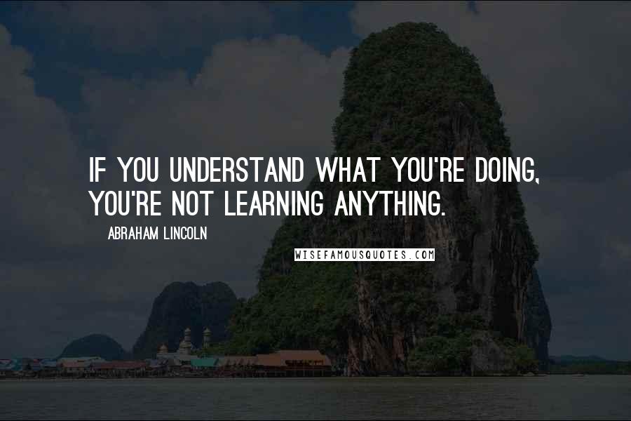 Abraham Lincoln Quotes: If you understand what you're doing, you're not learning anything.