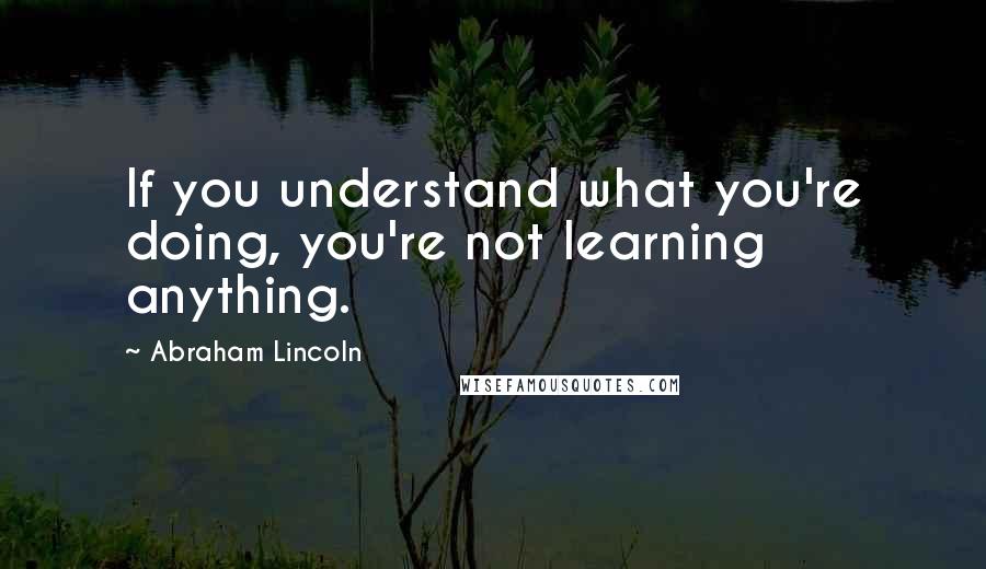 Abraham Lincoln Quotes: If you understand what you're doing, you're not learning anything.