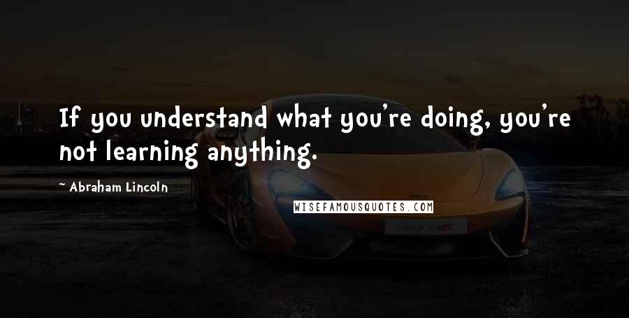 Abraham Lincoln Quotes: If you understand what you're doing, you're not learning anything.