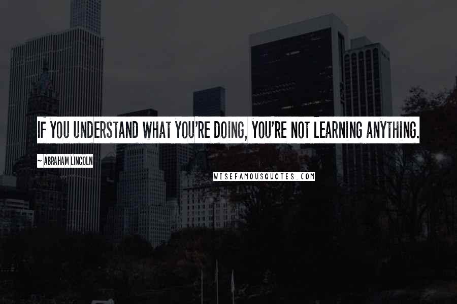 Abraham Lincoln Quotes: If you understand what you're doing, you're not learning anything.