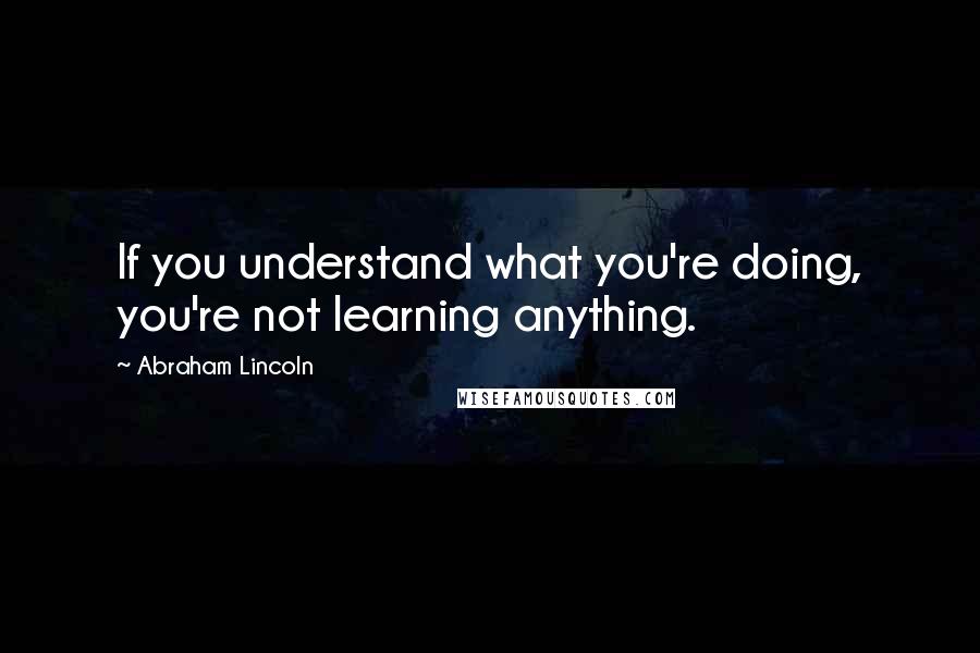 Abraham Lincoln Quotes: If you understand what you're doing, you're not learning anything.