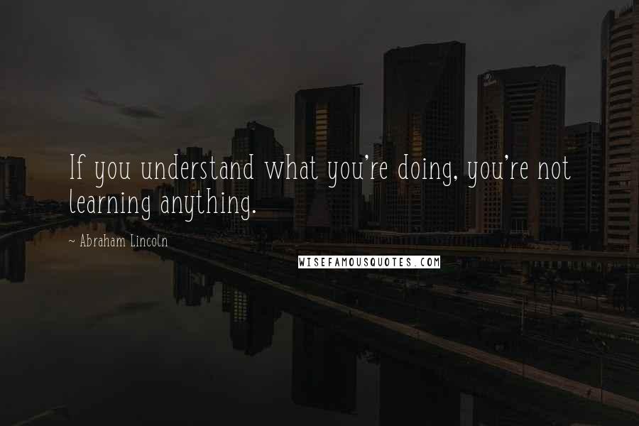 Abraham Lincoln Quotes: If you understand what you're doing, you're not learning anything.