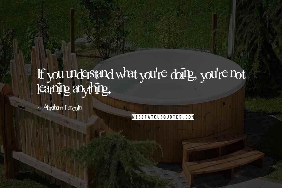 Abraham Lincoln Quotes: If you understand what you're doing, you're not learning anything.