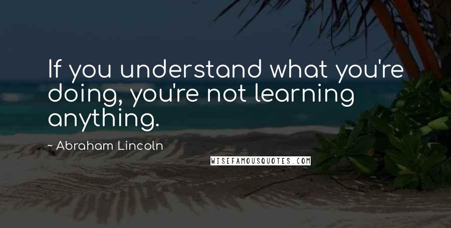 Abraham Lincoln Quotes: If you understand what you're doing, you're not learning anything.