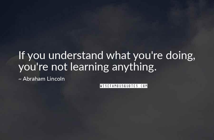 Abraham Lincoln Quotes: If you understand what you're doing, you're not learning anything.