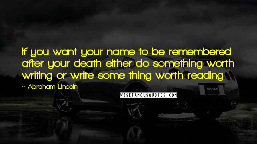 Abraham Lincoln Quotes: If you want your name to be remembered after your death either do something worth writing or write some thing worth reading