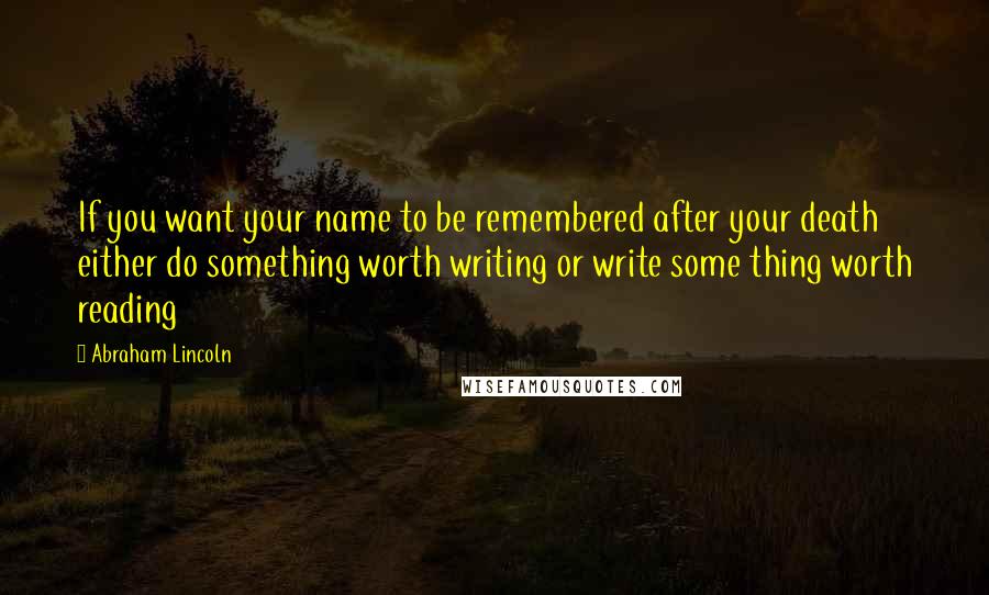 Abraham Lincoln Quotes: If you want your name to be remembered after your death either do something worth writing or write some thing worth reading