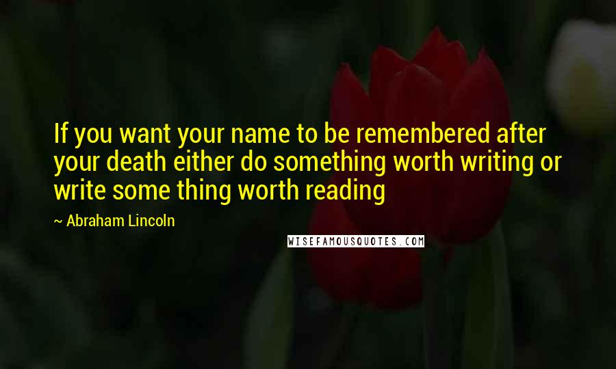 Abraham Lincoln Quotes: If you want your name to be remembered after your death either do something worth writing or write some thing worth reading