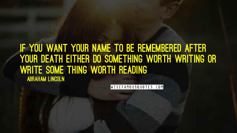 Abraham Lincoln Quotes: If you want your name to be remembered after your death either do something worth writing or write some thing worth reading