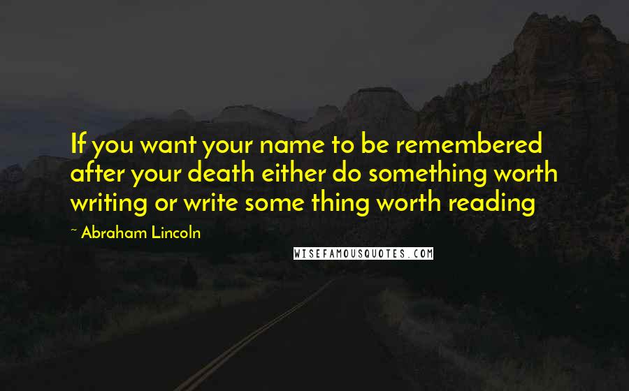 Abraham Lincoln Quotes: If you want your name to be remembered after your death either do something worth writing or write some thing worth reading