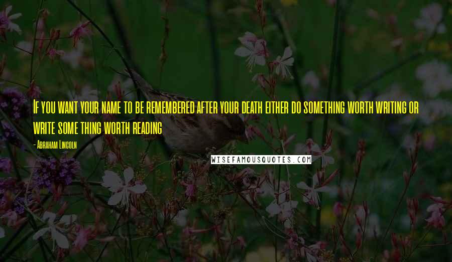 Abraham Lincoln Quotes: If you want your name to be remembered after your death either do something worth writing or write some thing worth reading