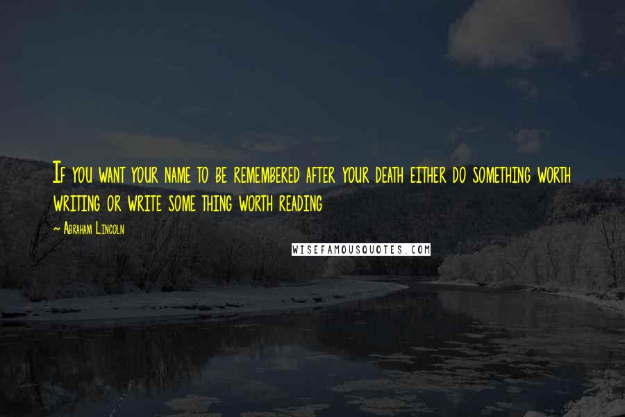 Abraham Lincoln Quotes: If you want your name to be remembered after your death either do something worth writing or write some thing worth reading