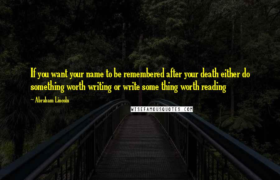 Abraham Lincoln Quotes: If you want your name to be remembered after your death either do something worth writing or write some thing worth reading