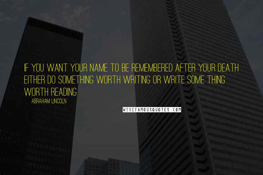 Abraham Lincoln Quotes: If you want your name to be remembered after your death either do something worth writing or write some thing worth reading