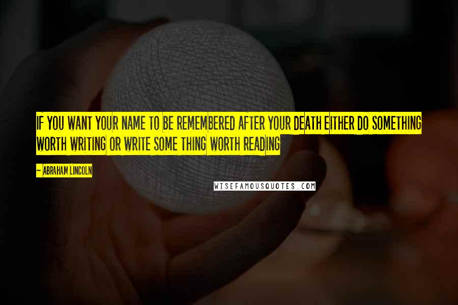 Abraham Lincoln Quotes: If you want your name to be remembered after your death either do something worth writing or write some thing worth reading