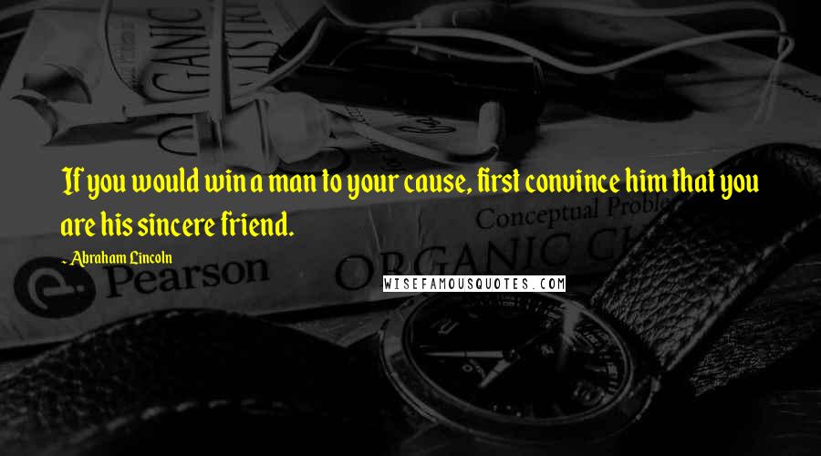 Abraham Lincoln Quotes: If you would win a man to your cause, first convince him that you are his sincere friend.