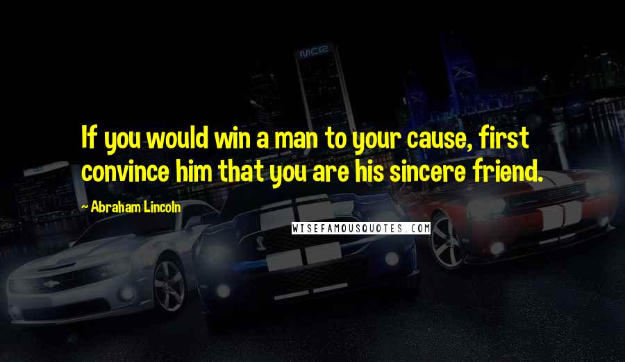 Abraham Lincoln Quotes: If you would win a man to your cause, first convince him that you are his sincere friend.