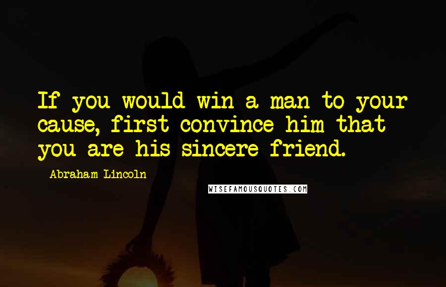 Abraham Lincoln Quotes: If you would win a man to your cause, first convince him that you are his sincere friend.