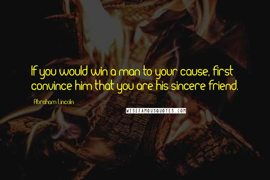 Abraham Lincoln Quotes: If you would win a man to your cause, first convince him that you are his sincere friend.