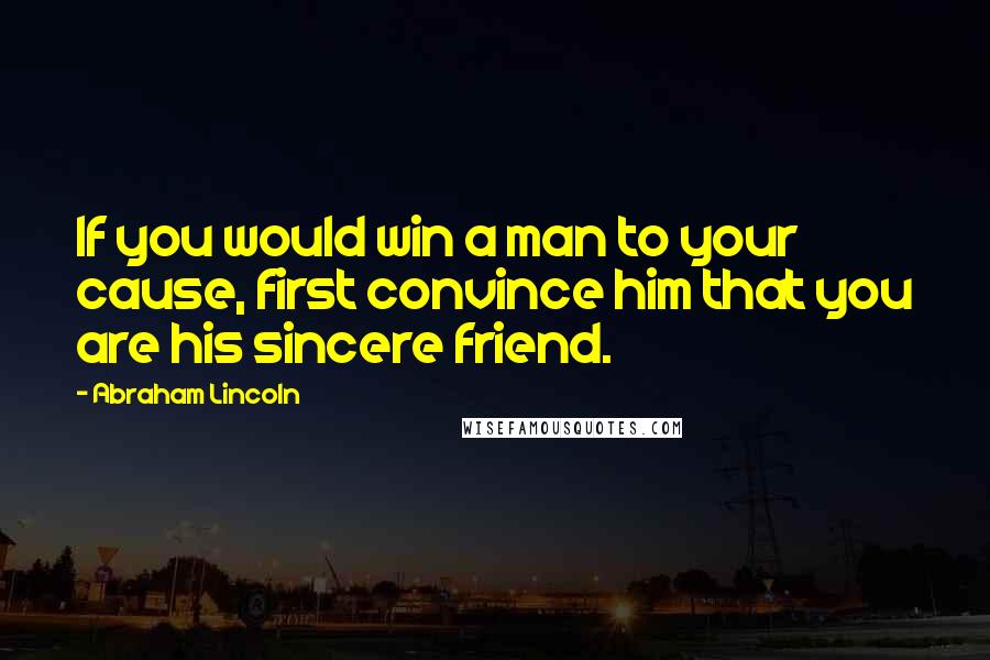 Abraham Lincoln Quotes: If you would win a man to your cause, first convince him that you are his sincere friend.