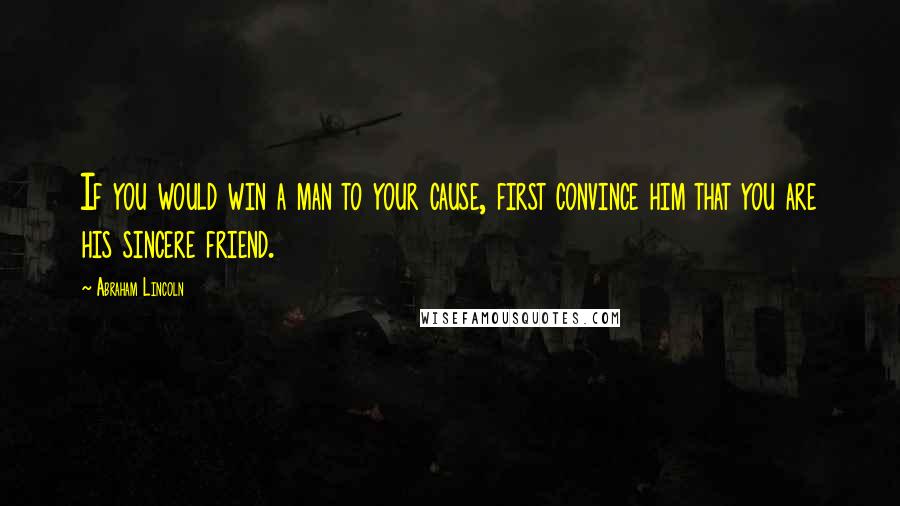 Abraham Lincoln Quotes: If you would win a man to your cause, first convince him that you are his sincere friend.