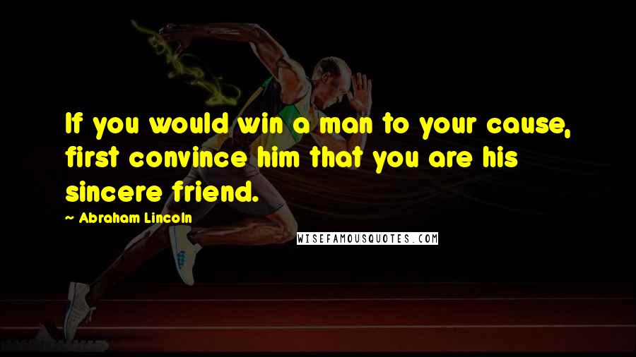 Abraham Lincoln Quotes: If you would win a man to your cause, first convince him that you are his sincere friend.