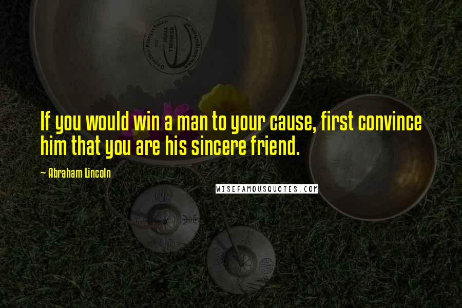 Abraham Lincoln Quotes: If you would win a man to your cause, first convince him that you are his sincere friend.