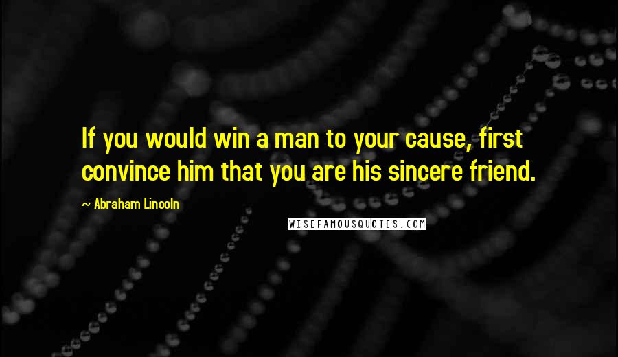 Abraham Lincoln Quotes: If you would win a man to your cause, first convince him that you are his sincere friend.