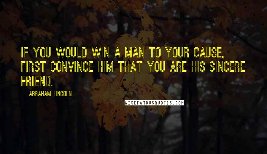 Abraham Lincoln Quotes: If you would win a man to your cause, first convince him that you are his sincere friend.