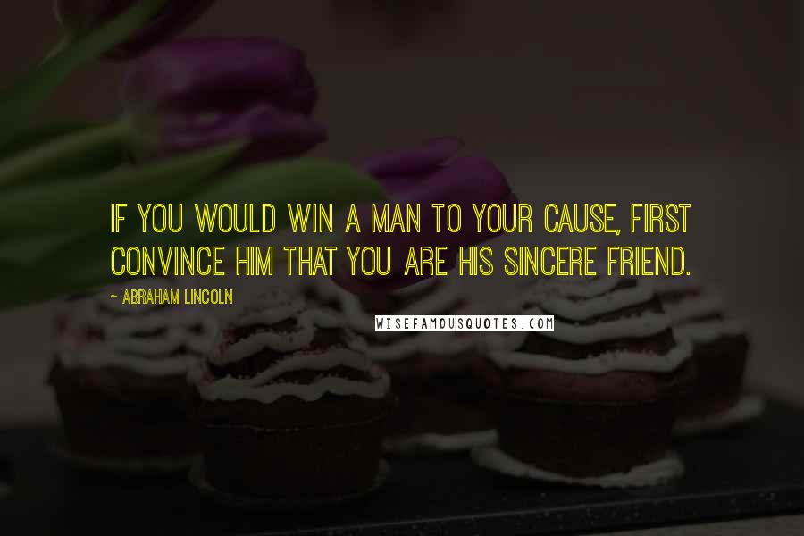 Abraham Lincoln Quotes: If you would win a man to your cause, first convince him that you are his sincere friend.