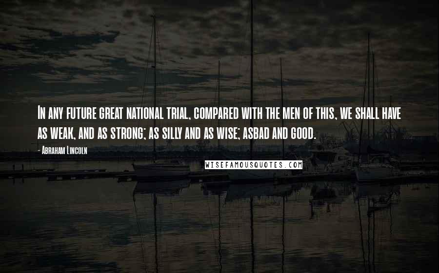 Abraham Lincoln Quotes: In any future great national trial, compared with the men of this, we shall have as weak, and as strong; as silly and as wise; asbad and good.