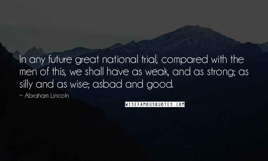 Abraham Lincoln Quotes: In any future great national trial, compared with the men of this, we shall have as weak, and as strong; as silly and as wise; asbad and good.