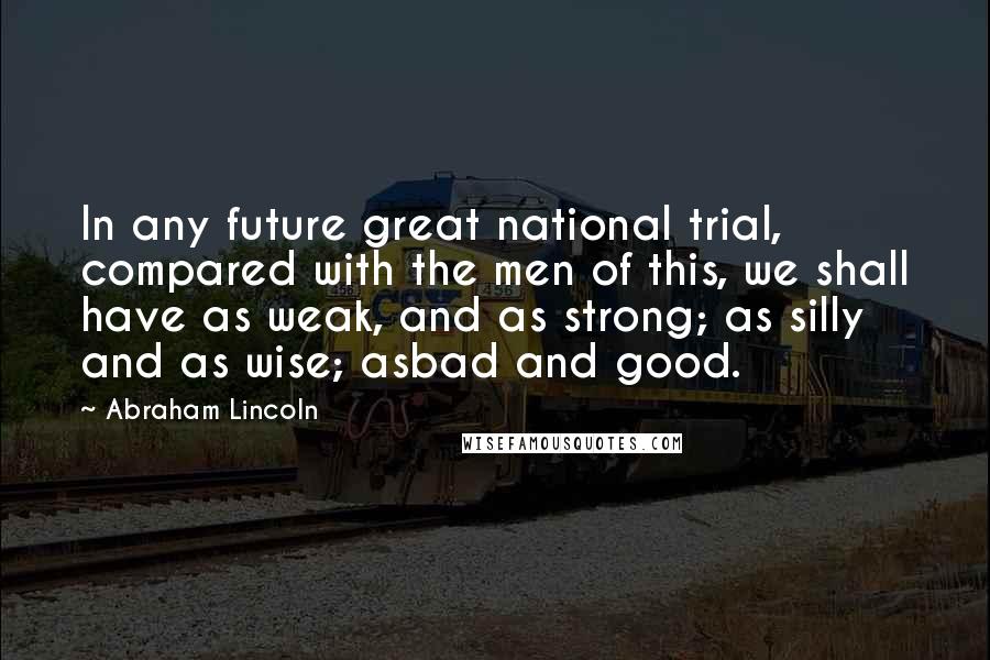 Abraham Lincoln Quotes: In any future great national trial, compared with the men of this, we shall have as weak, and as strong; as silly and as wise; asbad and good.