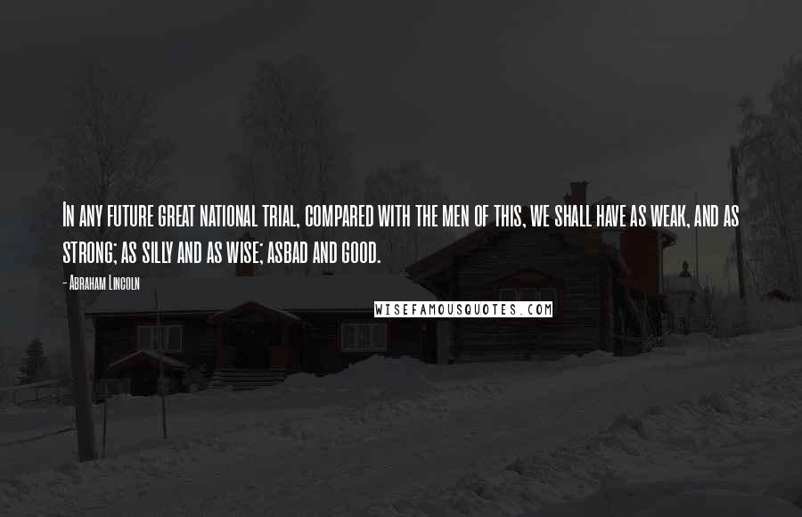 Abraham Lincoln Quotes: In any future great national trial, compared with the men of this, we shall have as weak, and as strong; as silly and as wise; asbad and good.