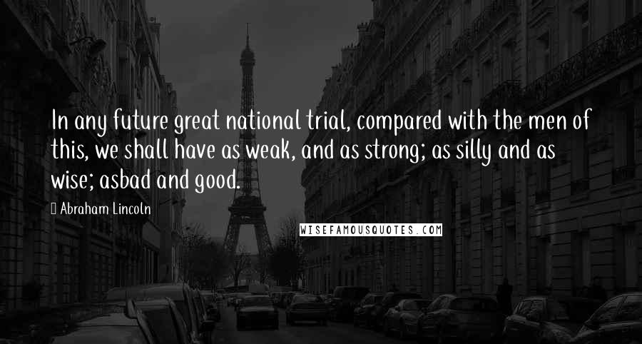 Abraham Lincoln Quotes: In any future great national trial, compared with the men of this, we shall have as weak, and as strong; as silly and as wise; asbad and good.