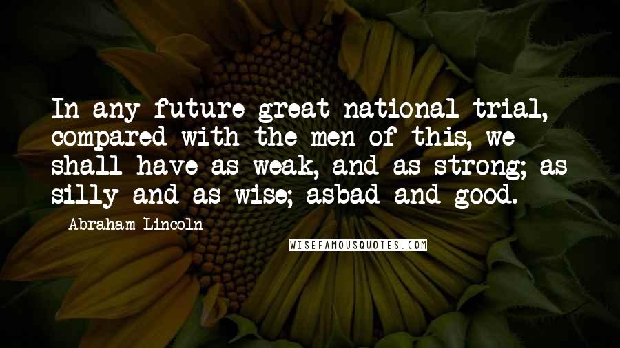 Abraham Lincoln Quotes: In any future great national trial, compared with the men of this, we shall have as weak, and as strong; as silly and as wise; asbad and good.