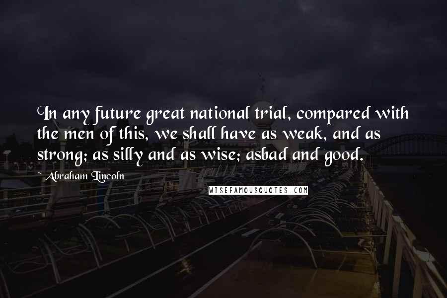 Abraham Lincoln Quotes: In any future great national trial, compared with the men of this, we shall have as weak, and as strong; as silly and as wise; asbad and good.