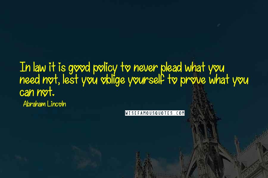 Abraham Lincoln Quotes: In law it is good policy to never plead what you need not, lest you oblige yourself to prove what you can not.