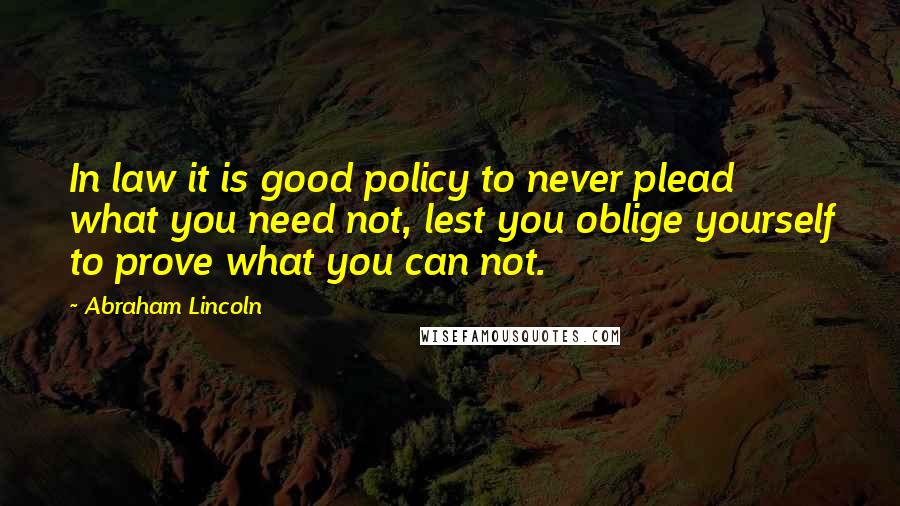 Abraham Lincoln Quotes: In law it is good policy to never plead what you need not, lest you oblige yourself to prove what you can not.