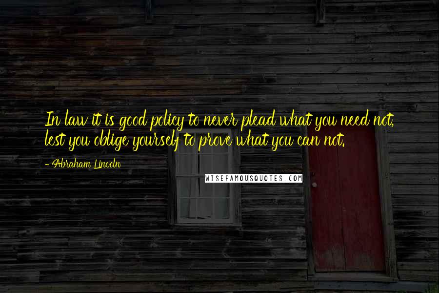 Abraham Lincoln Quotes: In law it is good policy to never plead what you need not, lest you oblige yourself to prove what you can not.