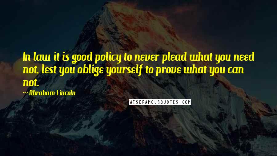 Abraham Lincoln Quotes: In law it is good policy to never plead what you need not, lest you oblige yourself to prove what you can not.